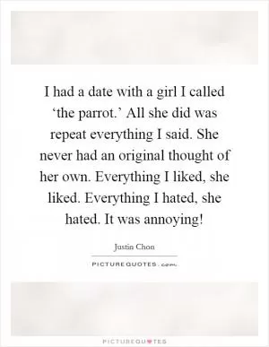 I had a date with a girl I called ‘the parrot.’ All she did was repeat everything I said. She never had an original thought of her own. Everything I liked, she liked. Everything I hated, she hated. It was annoying! Picture Quote #1