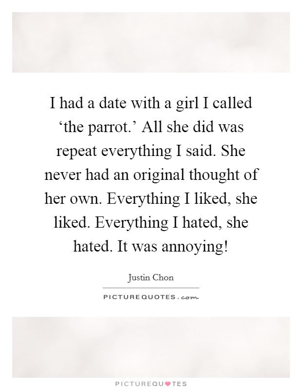 I had a date with a girl I called ‘the parrot.' All she did was repeat everything I said. She never had an original thought of her own. Everything I liked, she liked. Everything I hated, she hated. It was annoying! Picture Quote #1