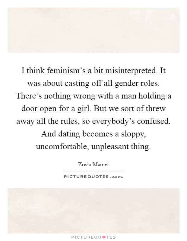 I think feminism's a bit misinterpreted. It was about casting off all gender roles. There's nothing wrong with a man holding a door open for a girl. But we sort of threw away all the rules, so everybody's confused. And dating becomes a sloppy, uncomfortable, unpleasant thing. Picture Quote #1