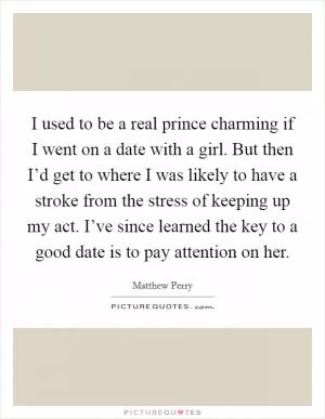 I used to be a real prince charming if I went on a date with a girl. But then I’d get to where I was likely to have a stroke from the stress of keeping up my act. I’ve since learned the key to a good date is to pay attention on her Picture Quote #1