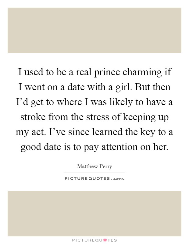 I used to be a real prince charming if I went on a date with a girl. But then I'd get to where I was likely to have a stroke from the stress of keeping up my act. I've since learned the key to a good date is to pay attention on her. Picture Quote #1