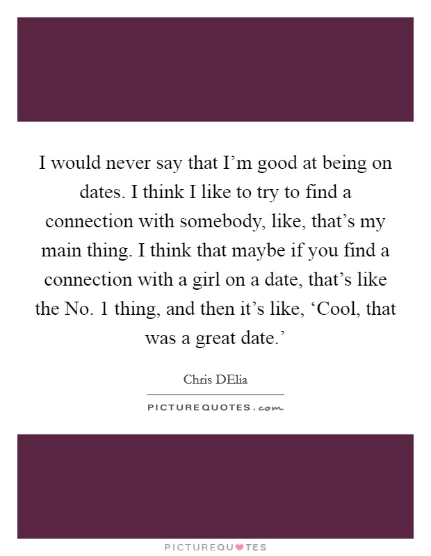 I would never say that I'm good at being on dates. I think I like to try to find a connection with somebody, like, that's my main thing. I think that maybe if you find a connection with a girl on a date, that's like the No. 1 thing, and then it's like, ‘Cool, that was a great date.' Picture Quote #1