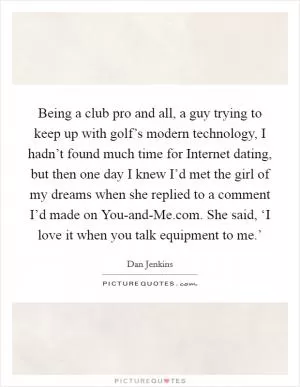 Being a club pro and all, a guy trying to keep up with golf’s modern technology, I hadn’t found much time for Internet dating, but then one day I knew I’d met the girl of my dreams when she replied to a comment I’d made on You-and-Me.com. She said, ‘I love it when you talk equipment to me.’ Picture Quote #1