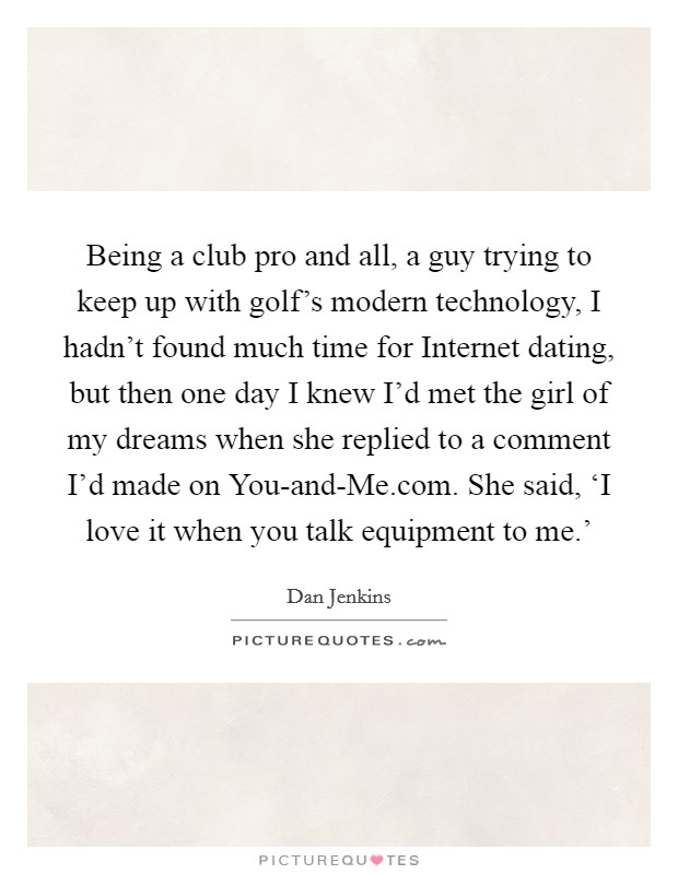 Being a club pro and all, a guy trying to keep up with golf's modern technology, I hadn't found much time for Internet dating, but then one day I knew I'd met the girl of my dreams when she replied to a comment I'd made on You-and-Me.com. She said, ‘I love it when you talk equipment to me.' Picture Quote #1