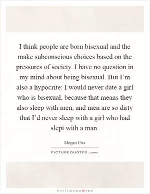 I think people are born bisexual and the make subconscious choices based on the pressures of society. I have no question in my mind about being bisexual. But I’m also a hypocrite: I would never date a girl who is bisexual, because that means they also sleep with men, and men are so dirty that I’d never sleep with a girl who had slept with a man Picture Quote #1