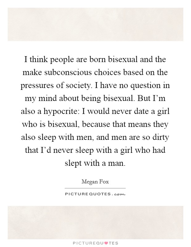 I think people are born bisexual and the make subconscious choices based on the pressures of society. I have no question in my mind about being bisexual. But I'm also a hypocrite: I would never date a girl who is bisexual, because that means they also sleep with men, and men are so dirty that I'd never sleep with a girl who had slept with a man. Picture Quote #1