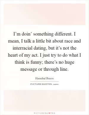 I’m doin’ something different. I mean, I talk a little bit about race and interracial dating, but it’s not the heart of my act. I just try to do what I think is funny; there’s no huge message or through line Picture Quote #1