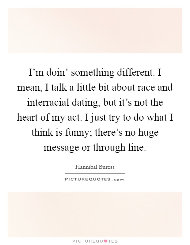 I'm doin' something different. I mean, I talk a little bit about race and interracial dating, but it's not the heart of my act. I just try to do what I think is funny; there's no huge message or through line. Picture Quote #1
