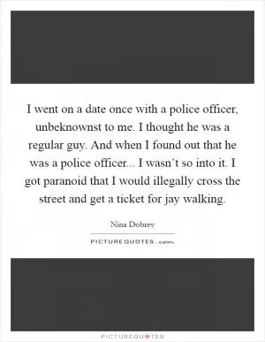 I went on a date once with a police officer, unbeknownst to me. I thought he was a regular guy. And when I found out that he was a police officer... I wasn’t so into it. I got paranoid that I would illegally cross the street and get a ticket for jay walking Picture Quote #1