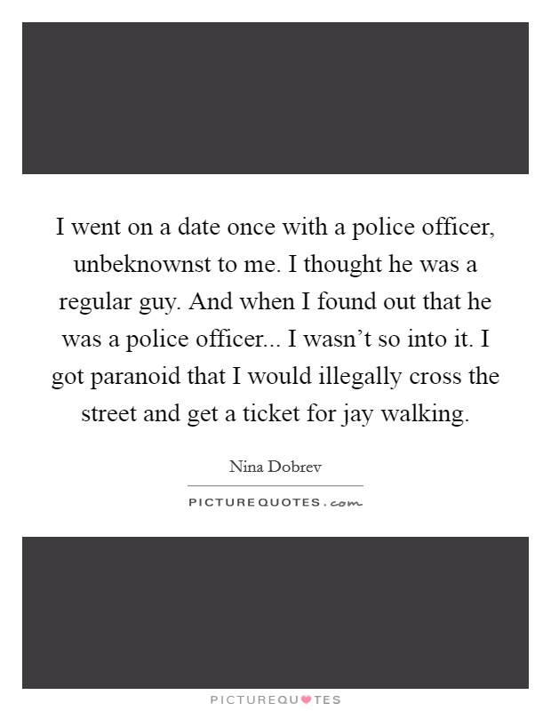 I went on a date once with a police officer, unbeknownst to me. I thought he was a regular guy. And when I found out that he was a police officer... I wasn't so into it. I got paranoid that I would illegally cross the street and get a ticket for jay walking. Picture Quote #1
