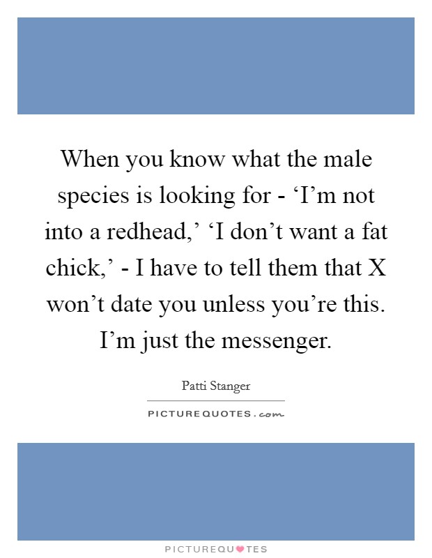 When you know what the male species is looking for - ‘I'm not into a redhead,' ‘I don't want a fat chick,' - I have to tell them that X won't date you unless you're this. I'm just the messenger. Picture Quote #1