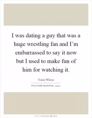 I was dating a guy that was a huge wrestling fan and I’m embarrassed to say it now but I used to make fun of him for watching it Picture Quote #1