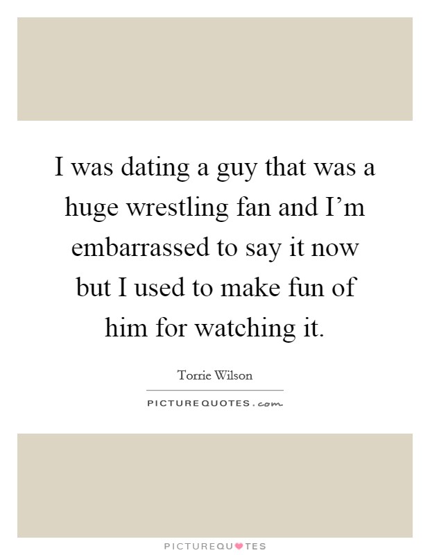 I was dating a guy that was a huge wrestling fan and I'm embarrassed to say it now but I used to make fun of him for watching it. Picture Quote #1