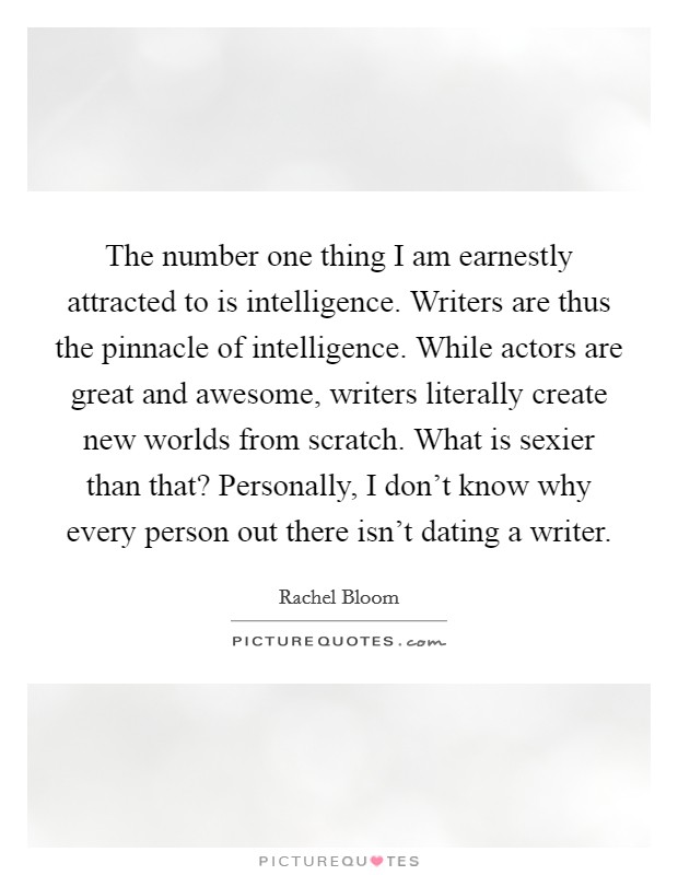 The number one thing I am earnestly attracted to is intelligence. Writers are thus the pinnacle of intelligence. While actors are great and awesome, writers literally create new worlds from scratch. What is sexier than that? Personally, I don't know why every person out there isn't dating a writer. Picture Quote #1