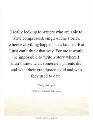 I really look up to writers who are able to write compressed, single-scene stories, where everything happens in a kitchen. But I just can’t think that way. For me it would be impossible to write a story where I didn’t know what someone’s parents did and what their grandparents did and who they used to date Picture Quote #1