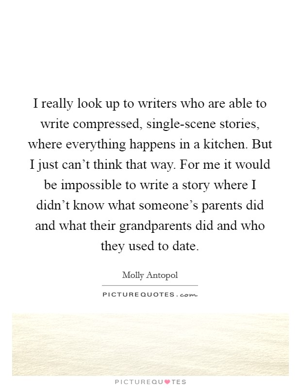 I really look up to writers who are able to write compressed, single-scene stories, where everything happens in a kitchen. But I just can't think that way. For me it would be impossible to write a story where I didn't know what someone's parents did and what their grandparents did and who they used to date. Picture Quote #1