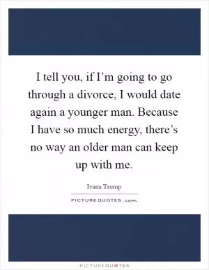 I tell you, if I’m going to go through a divorce, I would date again a younger man. Because I have so much energy, there’s no way an older man can keep up with me Picture Quote #1