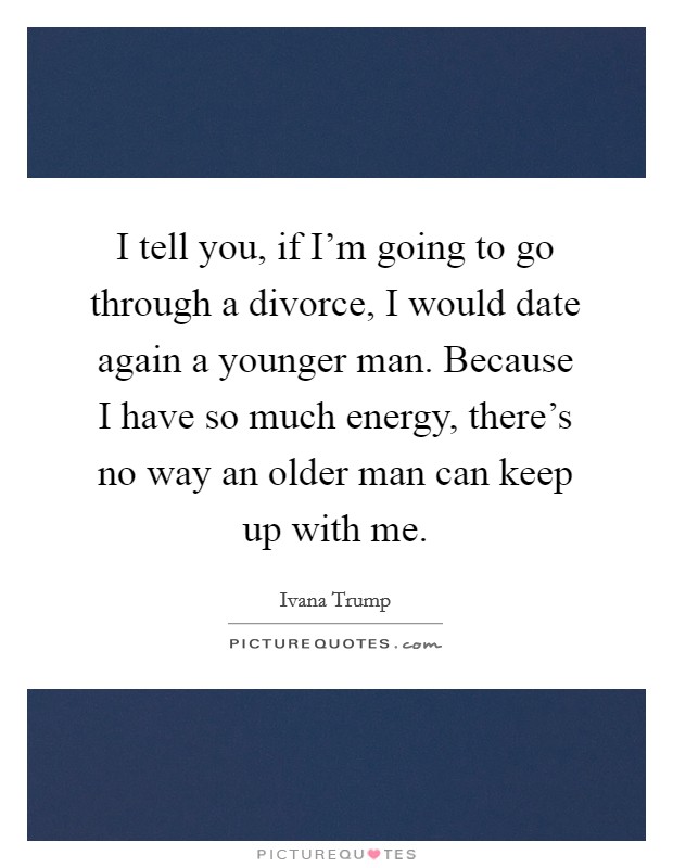 I tell you, if I'm going to go through a divorce, I would date again a younger man. Because I have so much energy, there's no way an older man can keep up with me. Picture Quote #1