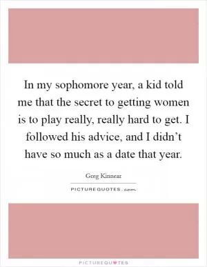 In my sophomore year, a kid told me that the secret to getting women is to play really, really hard to get. I followed his advice, and I didn’t have so much as a date that year Picture Quote #1