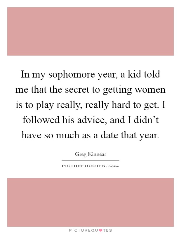 In my sophomore year, a kid told me that the secret to getting women is to play really, really hard to get. I followed his advice, and I didn't have so much as a date that year. Picture Quote #1