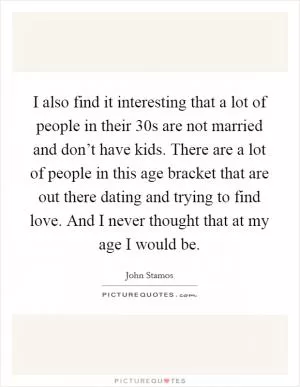 I also find it interesting that a lot of people in their 30s are not married and don’t have kids. There are a lot of people in this age bracket that are out there dating and trying to find love. And I never thought that at my age I would be Picture Quote #1