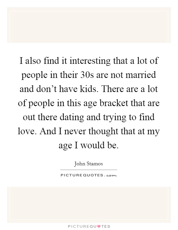 I also find it interesting that a lot of people in their 30s are not married and don't have kids. There are a lot of people in this age bracket that are out there dating and trying to find love. And I never thought that at my age I would be. Picture Quote #1