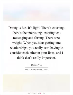 Dating is fun. It’s light: There’s courting; there’s the interesting, exciting text messaging and flirting. There’s no weight. When you start getting into relationships, you really start having to consider each other in your lives, and I think that’s really important Picture Quote #1