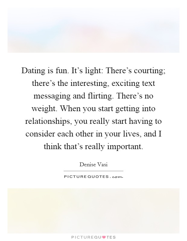 Dating is fun. It's light: There's courting; there's the interesting, exciting text messaging and flirting. There's no weight. When you start getting into relationships, you really start having to consider each other in your lives, and I think that's really important. Picture Quote #1