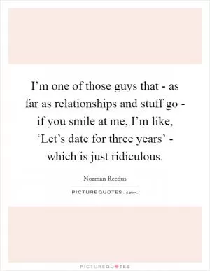 I’m one of those guys that - as far as relationships and stuff go - if you smile at me, I’m like, ‘Let’s date for three years’ - which is just ridiculous Picture Quote #1