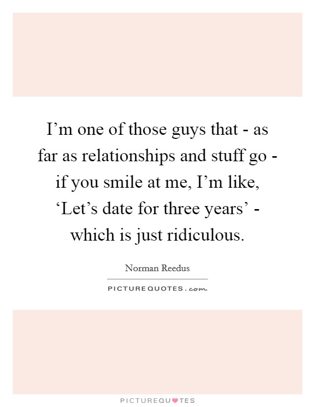 I'm one of those guys that - as far as relationships and stuff go - if you smile at me, I'm like, ‘Let's date for three years' - which is just ridiculous. Picture Quote #1