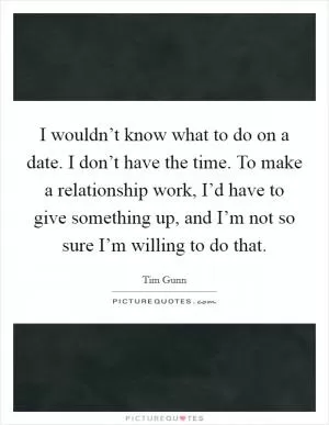 I wouldn’t know what to do on a date. I don’t have the time. To make a relationship work, I’d have to give something up, and I’m not so sure I’m willing to do that Picture Quote #1