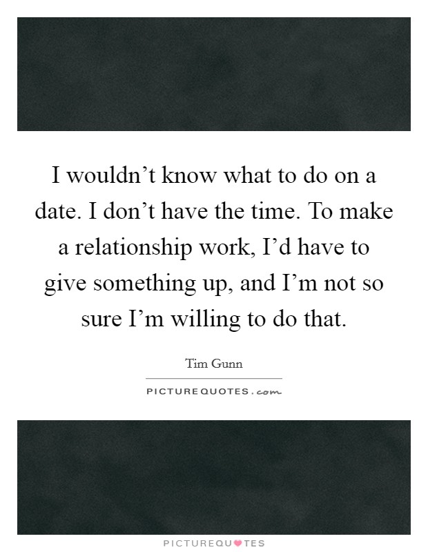 I wouldn't know what to do on a date. I don't have the time. To make a relationship work, I'd have to give something up, and I'm not so sure I'm willing to do that. Picture Quote #1