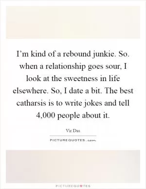 I’m kind of a rebound junkie. So. when a relationship goes sour, I look at the sweetness in life elsewhere. So, I date a bit. The best catharsis is to write jokes and tell 4,000 people about it Picture Quote #1