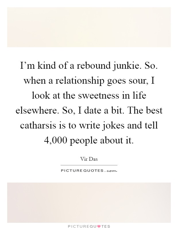 I'm kind of a rebound junkie. So. when a relationship goes sour, I look at the sweetness in life elsewhere. So, I date a bit. The best catharsis is to write jokes and tell 4,000 people about it. Picture Quote #1