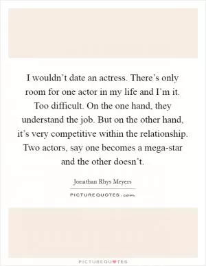 I wouldn’t date an actress. There’s only room for one actor in my life and I’m it. Too difficult. On the one hand, they understand the job. But on the other hand, it’s very competitive within the relationship. Two actors, say one becomes a mega-star and the other doesn’t Picture Quote #1