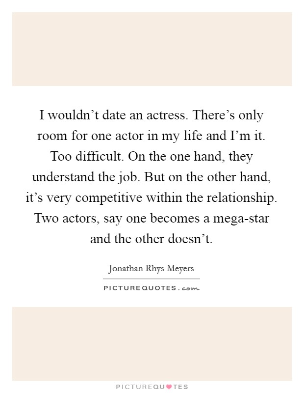 I wouldn't date an actress. There's only room for one actor in my life and I'm it. Too difficult. On the one hand, they understand the job. But on the other hand, it's very competitive within the relationship. Two actors, say one becomes a mega-star and the other doesn't. Picture Quote #1