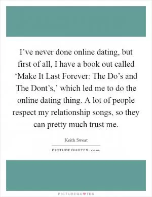 I’ve never done online dating, but first of all, I have a book out called ‘Make It Last Forever: The Do’s and The Dont’s,’ which led me to do the online dating thing. A lot of people respect my relationship songs, so they can pretty much trust me Picture Quote #1