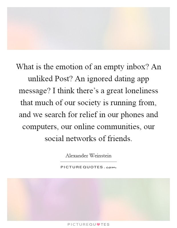 What is the emotion of an empty inbox? An unliked Post? An ignored dating app message? I think there's a great loneliness that much of our society is running from, and we search for relief in our phones and computers, our online communities, our social networks of friends. Picture Quote #1