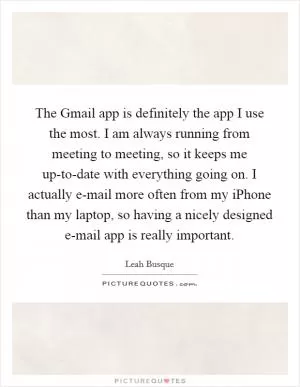 The Gmail app is definitely the app I use the most. I am always running from meeting to meeting, so it keeps me up-to-date with everything going on. I actually e-mail more often from my iPhone than my laptop, so having a nicely designed e-mail app is really important Picture Quote #1