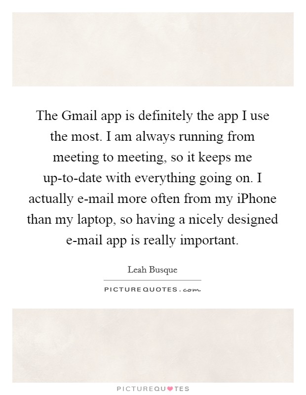 The Gmail app is definitely the app I use the most. I am always running from meeting to meeting, so it keeps me up-to-date with everything going on. I actually e-mail more often from my iPhone than my laptop, so having a nicely designed e-mail app is really important. Picture Quote #1