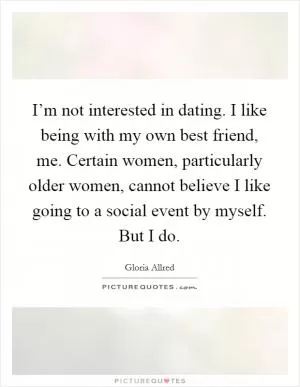 I’m not interested in dating. I like being with my own best friend, me. Certain women, particularly older women, cannot believe I like going to a social event by myself. But I do Picture Quote #1