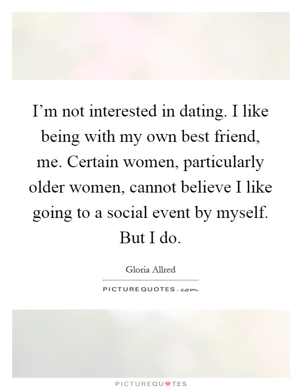 I'm not interested in dating. I like being with my own best friend, me. Certain women, particularly older women, cannot believe I like going to a social event by myself. But I do. Picture Quote #1