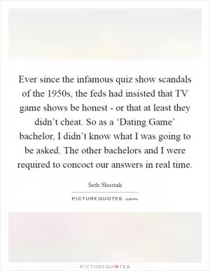 Ever since the infamous quiz show scandals of the 1950s, the feds had insisted that TV game shows be honest - or that at least they didn’t cheat. So as a ‘Dating Game’ bachelor, I didn’t know what I was going to be asked. The other bachelors and I were required to concoct our answers in real time Picture Quote #1