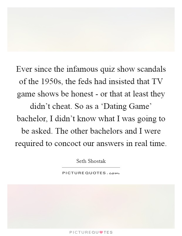 Ever since the infamous quiz show scandals of the 1950s, the feds had insisted that TV game shows be honest - or that at least they didn't cheat. So as a ‘Dating Game' bachelor, I didn't know what I was going to be asked. The other bachelors and I were required to concoct our answers in real time. Picture Quote #1