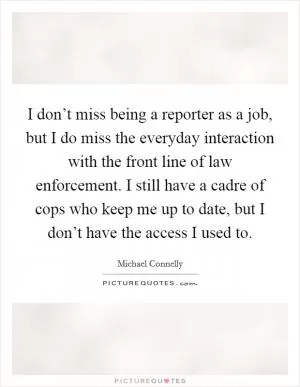 I don’t miss being a reporter as a job, but I do miss the everyday interaction with the front line of law enforcement. I still have a cadre of cops who keep me up to date, but I don’t have the access I used to Picture Quote #1