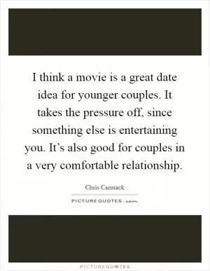 I think a movie is a great date idea for younger couples. It takes the pressure off, since something else is entertaining you. It’s also good for couples in a very comfortable relationship Picture Quote #1