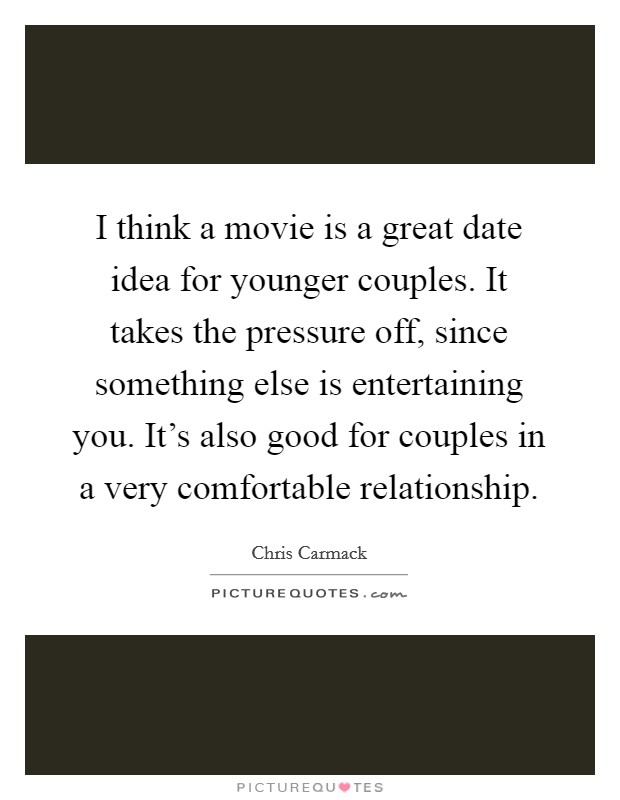 I think a movie is a great date idea for younger couples. It takes the pressure off, since something else is entertaining you. It's also good for couples in a very comfortable relationship. Picture Quote #1