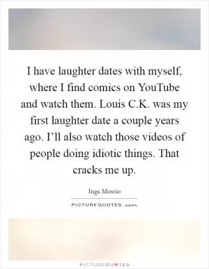 I have laughter dates with myself, where I find comics on YouTube and watch them. Louis C.K. was my first laughter date a couple years ago. I’ll also watch those videos of people doing idiotic things. That cracks me up Picture Quote #1