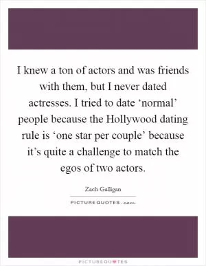 I knew a ton of actors and was friends with them, but I never dated actresses. I tried to date ‘normal’ people because the Hollywood dating rule is ‘one star per couple’ because it’s quite a challenge to match the egos of two actors Picture Quote #1