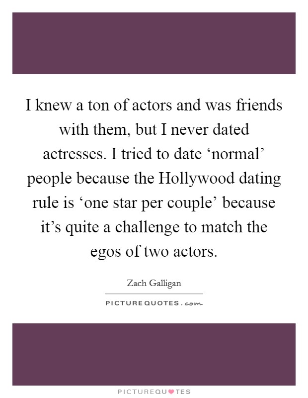 I knew a ton of actors and was friends with them, but I never dated actresses. I tried to date ‘normal' people because the Hollywood dating rule is ‘one star per couple' because it's quite a challenge to match the egos of two actors. Picture Quote #1